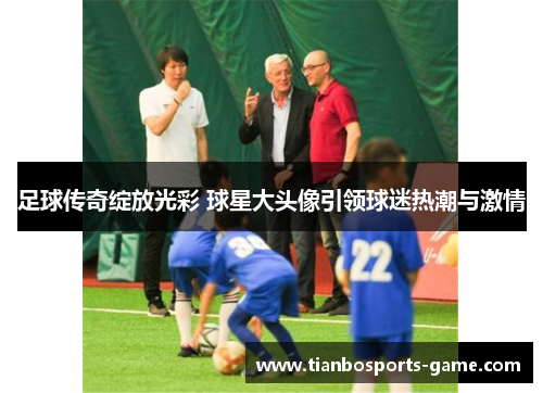 足球传奇绽放光彩 球星大头像引领球迷热潮与激情