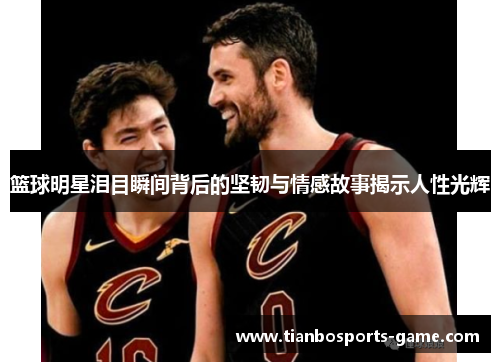 篮球明星泪目瞬间背后的坚韧与情感故事揭示人性光辉