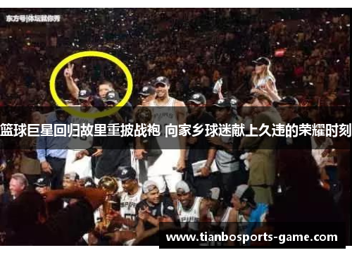 篮球巨星回归故里重披战袍 向家乡球迷献上久违的荣耀时刻